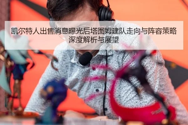 kai-er-te-ren-chu-shou-xiao-xi-bao-guang-hou-ta-tu-mu-jian-dui-zou-xiang-yu-zhen-rong-ce-lve-shen-du-jie-xi-yu-zhan-wang-2-444.jpg